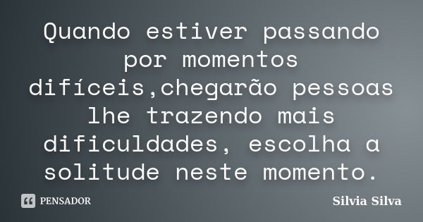 Quando estiver passando por momentos difíceis,chegarão pessoas lhe trazendo mais dificuldades, escolha a solitude neste momento.... Frase de Silvia Silva.