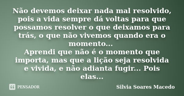 Não devemos deixar nada mal resolvido, pois a vida sempre dá voltas para que possamos resolver o que deixamos para trás, o que não vivemos quando era o momento.... Frase de Silvia Soares Macedo.