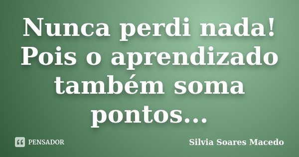 Nunca perdi nada! Pois o aprendizado também soma pontos...... Frase de Silvia Soares Macedo.