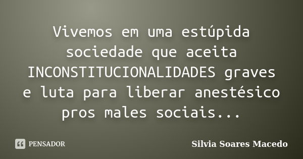 Vivemos em uma estúpida sociedade que aceita INCONSTITUCIONALIDADES graves e luta para liberar anestésico pros males sociais...... Frase de Silvia Soares Macedo.