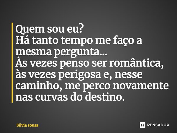 ⁠Quem sou eu? Há tanto tempo me faço a mesma pergunta... Às vezes penso ser romântica, às vezes perigosa e, nesse caminho, me perco novamente nas curvas do dest... Frase de Silvia sousa.