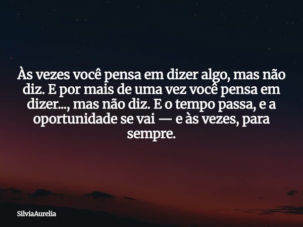 Às vezes você pensa em dizer algo, mas não diz. E por mais de uma vez você pensa em dizer..., mas não diz. E o tempo passa, e a oportunidade se vai — e às vezes... Frase de SilviaAurelia.