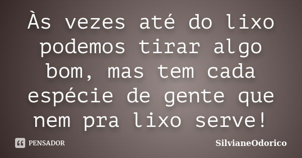 Às vezes até do lixo podemos tirar algo bom, mas tem cada espécie de gente que nem pra lixo serve!... Frase de SilvianeOdorico.