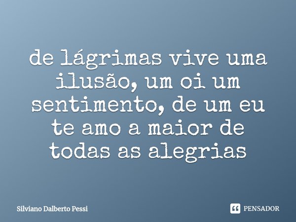 ⁠de lágrimas vive uma ilusão, um oi um sentimento, de um eu te amo a maior de todas as alegrias... Frase de Silviano Dalberto Pessi.