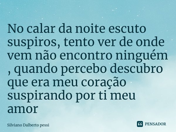 ⁠No calar da noite escuto suspiros, tento ver de onde vem não encontro ninguém , quando percebo descubro que era meu coração suspirando por ti meu amor... Frase de Silviano Dalberto Pessi.