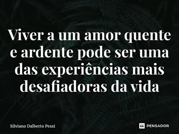 ⁠Viver a um amor quente e ardente pode ser uma das experiências mais desafiadoras da vida... Frase de Silviano Dalberto Pessi.