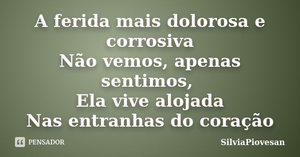 A ferida mais dolorosa e corrosiva Não vemos, apenas sentimos, Ela vive alojada Nas entranhas do coração... Frase de SilviaPiovesan.