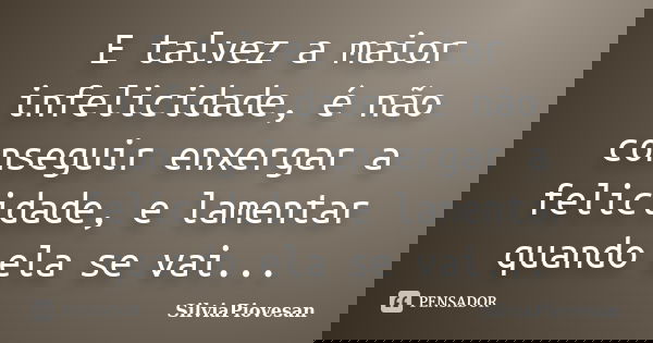 E talvez a maior infelicidade, é não conseguir enxergar a felicidade, e lamentar quando ela se vai...... Frase de SilviaPiovesan.