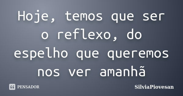 Hoje, temos que ser o reflexo, do espelho que queremos nos ver amanhã... Frase de SilviaPiovesan.