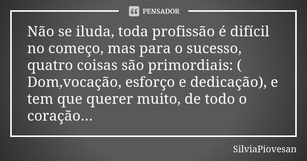 Não se iluda, toda profissão é difícil no começo, mas para o sucesso, quatro coisas são primordiais: ( Dom,vocação, esforço e dedicação), e tem que querer muito... Frase de SilviaPiovesan.