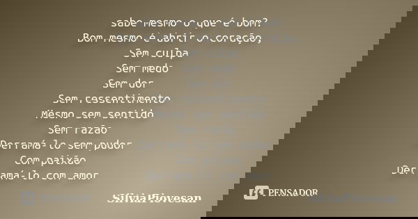 sabe mesmo o que é bom? Bom mesmo é abrir o coração, Sem culpa Sem medo Sem dor Sem ressentimento Mesmo sem sentido Sem razão Derramá-lo sem pudor Com paixão De... Frase de SilviaPiovesan.