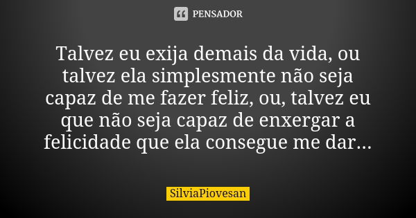 Talvez eu exija demais da vida, ou talvez ela simplesmente não seja capaz de me fazer feliz, ou, talvez eu que não seja capaz de enxergar a felicidade que ela c... Frase de SilviaPiovesan.