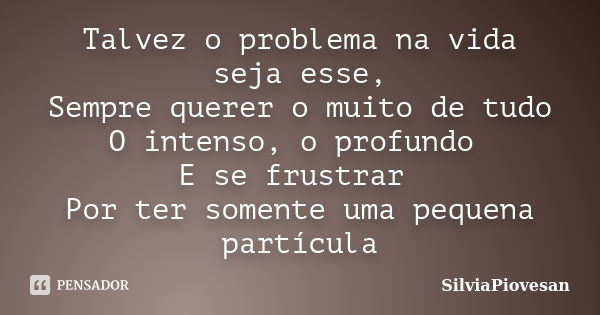 Talvez o problema na vida seja esse, Sempre querer o muito de tudo O intenso, o profundo E se frustrar Por ter somente uma pequena partícula... Frase de SilviaPiovesan.