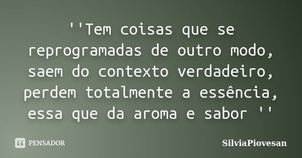 ''Tem coisas que se reprogramadas de outro modo, saem do contexto verdadeiro, perdem totalmente a essência, essa que da aroma e sabor ''... Frase de SilviaPiovesan.