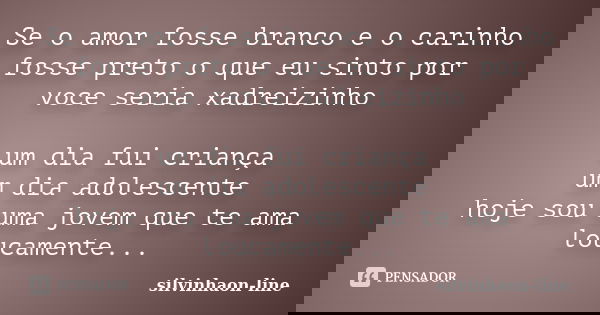 Se o amor fosse branco e o carinho fosse preto o que eu sinto por voce seria xadreizinho um dia fui criança um dia adolescente hoje sou uma jovem que te ama lou... Frase de silvinhaon-line.