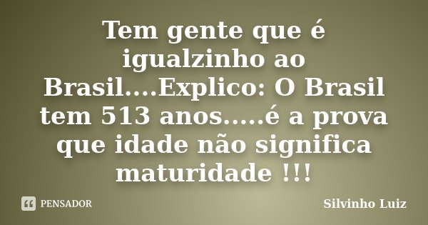 Tem gente que é igualzinho ao Brasil....Explico: O Brasil tem 513 anos.....é a prova que idade não significa maturidade !!!... Frase de Silvinho Luiz.