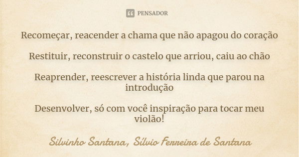 Recomeçar, reacender a chama que não apagou do coração Restituir, reconstruir o castelo que arriou, caiu ao chão Reaprender, reescrever a história linda que par... Frase de Silvinho Santana, Sílvio Ferreira de Santana.