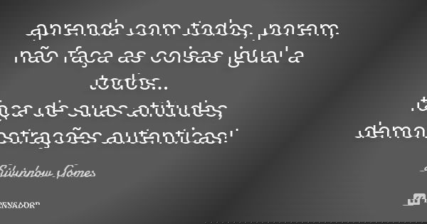 aprenda com todos, porem, não faça as coisas igual a todos... faça de suas atitudes, demonstrações autenticas!... Frase de Silvinhow Gomes.