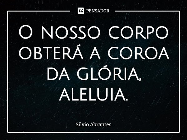 ⁠O nosso corpo obterá a coroa da glória, aleluia.... Frase de Silvio Abrantes.