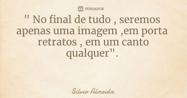 " No final de tudo , seremos apenas uma imagem ,em porta retratos , em um canto qualquer".... Frase de Silvio Almeida.
