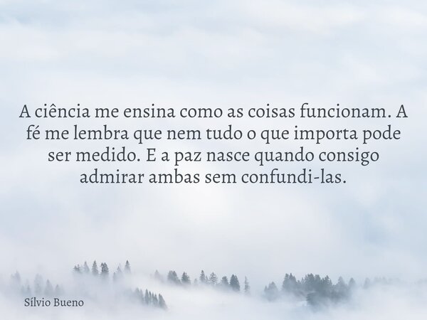A ciência me ensina como as coisas funcionam. A fé me lembra que nem tudo o que importa pode ser medido. E a paz nasce quando consigo admirar ambas sem confundi... Frase de Sílvio Bueno.