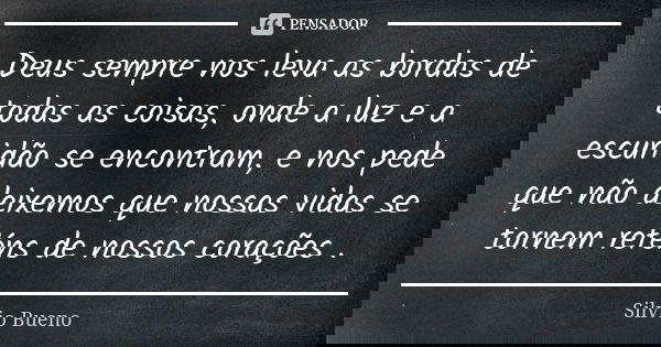 Deus sempre nos leva as bordas de todas as coisas, onde a luz e a escuridão se encontram, e nos pede que não deixemos que nossas vidas se tornem reféns de nosso... Frase de Silvio Bueno.