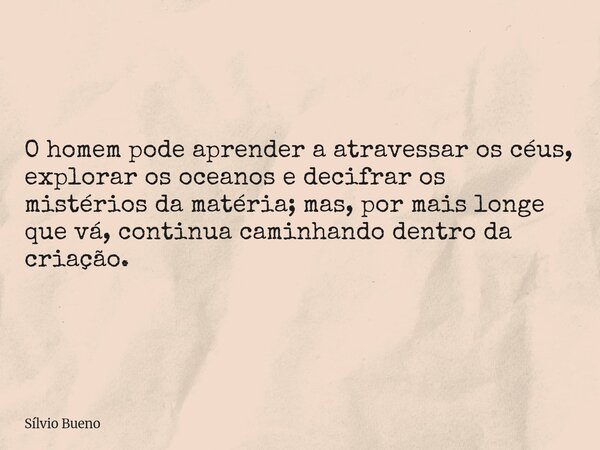 O homem pode aprender a atravessar os céus, explorar os oceanos e decifrar os mistérios da matéria; mas, por mais longe que vá, continua caminhando dentro da cr... Frase de Sílvio Bueno.
