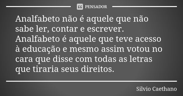 Analfabeto não é aquele que não sabe ler, contar e escrever. Analfabeto é aquele que teve acesso à educação e mesmo assim votou no cara que disse com todas as l... Frase de Sílvio Caethano.