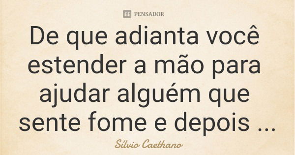 De que adianta você estender a mão para ajudar alguém que sente fome e depois ir às urnas eleger políticos que vão tornar a vida da pessoa que você acabou de aj... Frase de Sílvio Caethano.