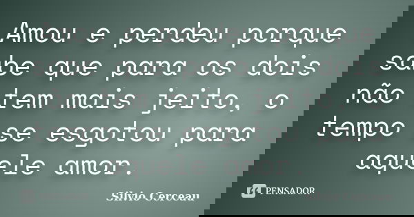 Amou e perdeu porque sabe que para os dois não tem mais jeito, o tempo se esgotou para aquele amor.... Frase de Silvio Cerceau.