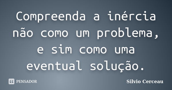 Compreenda a inércia não como um problema, e sim como uma eventual solução.... Frase de Silvio Cerceau.