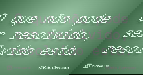 O que não pode ser resolvido, resolvido está.... Frase de Silvio Cerceau.