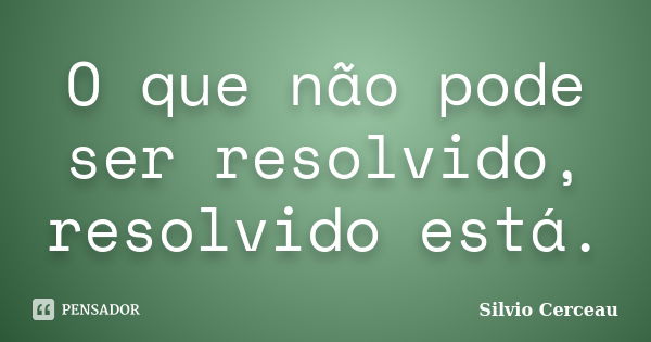 O que não pode ser resolvido, resolvido está.... Frase de Silvio Cerceau.