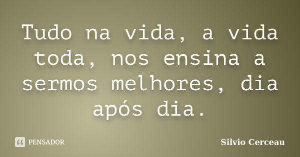 Tudo na vida, a vida toda, nos ensina a sermos melhores, dia após dia.... Frase de Silvio Cerceau.