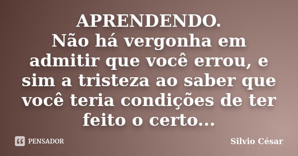 APRENDENDO. Não há vergonha em admitir que você errou, e sim a tristeza ao saber que você teria condições de ter feito o certo...... Frase de Silvio Cesar.