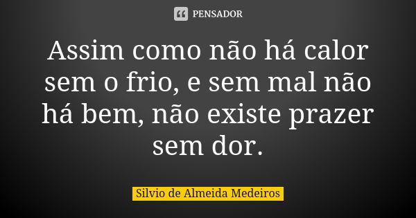 Assim como não há calor sem o frio, e sem mal não há bem, não existe prazer sem dor.... Frase de Silvio de Almeida Medeiros.