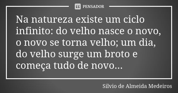 Na natureza existe um ciclo infinito: do velho nasce o novo, o novo se torna velho; um dia, do velho surge um broto e começa tudo de novo...... Frase de Silvio de Almeida Medeiros.