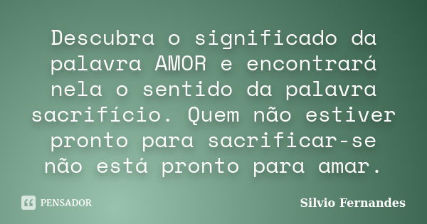 Descubra o significado da palavra AMOR e encontrará nela o sentido da palavra sacrifício. Quem não estiver pronto para sacrificar-se não está pronto para amar.... Frase de Silvio Fernandes.