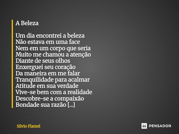 A Beleza Um dia encontrei a beleza Não estava em uma face Nem em um corpo que seria Muito me chamou a atenção Diante de seus olhos Enxerguei seu coração Da man... Frase de Silvio Flamel.