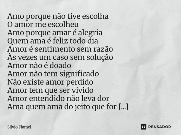 Amo porque não tive escolha O amor me escolheu Amo porque amar é alegria Quem ama é feliz todo dia Amor é sentimento sem razão Às vezes um caso sem solução Amo... Frase de Silvio Flamel.