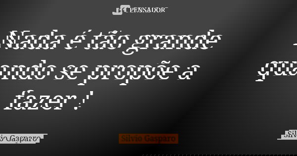 Nada é tão grande quando se propõe a fazer !... Frase de Silvio Gasparo.