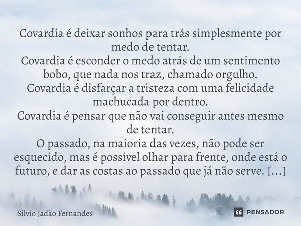 Covardia é deixar sonhos para trás simplesmente por medo de tentar. Covardia é esconder o medo atrás de um sentimento bobo, que nada nos traz, chamado orgulho.... Frase de Silvio Jadão Fernandes.