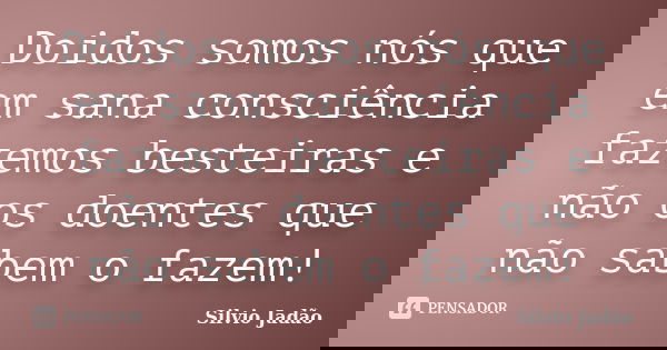 Doidos somos nós que em sana consciência fazemos besteiras e não os doentes que não sabem o fazem!... Frase de Silvio Jadão.