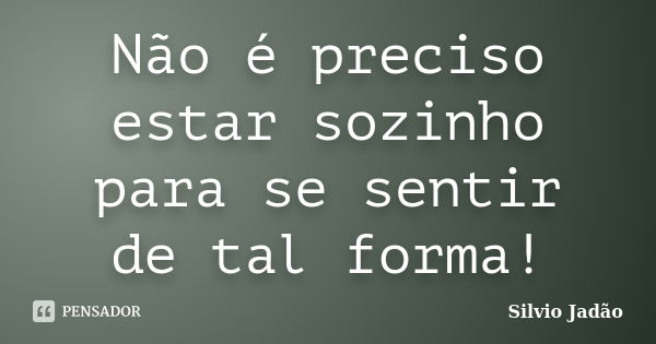 Não é preciso estar sozinho para se sentir de tal forma!... Frase de Silvio Jadão.