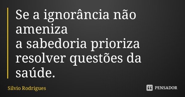 Se a ignorância não ameniza
a sabedoria prioriza
resolver questões da saúde.... Frase de Silvio Rodrigues.