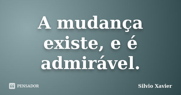 A mudança existe, e é admirável.... Frase de Silvio Xavier.