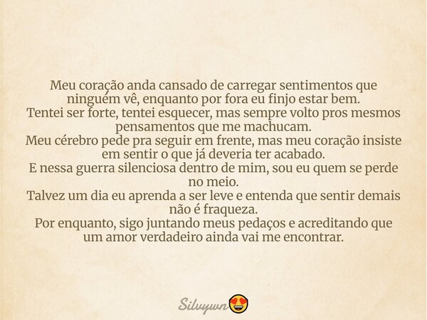 Meu coração anda cansado de carregar sentimentos que ninguém vê, enquanto por fora eu finjo estar bem. Tentei ser forte, tentei esquecer, mas sempre volto pros ... Frase de Silvywn.