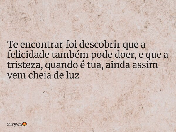 Te encontrar foi descobrir que a felicidade também pode doer, e que a tristeza, quando é tua, ainda assim vem cheia de luz... Frase de Silvywn.