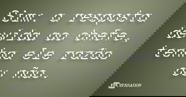 Sim: a resposta devida ao chefe, tenha ele razão ou não.... Frase de autor desconhecido.