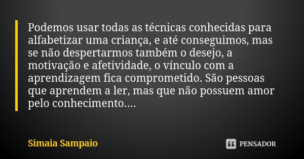 Podemos usar todas as técnicas conhecidas para alfabetizar uma criança, e até conseguimos, mas se não despertarmos também o desejo, a motivação e afetividade, o... Frase de Simaia Sampaio.